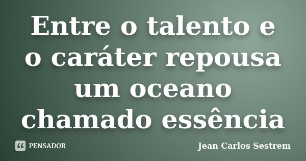Entre o talento e o caráter repousa um oceano chamado essência... Frase de Jean Carlos Sestrem.