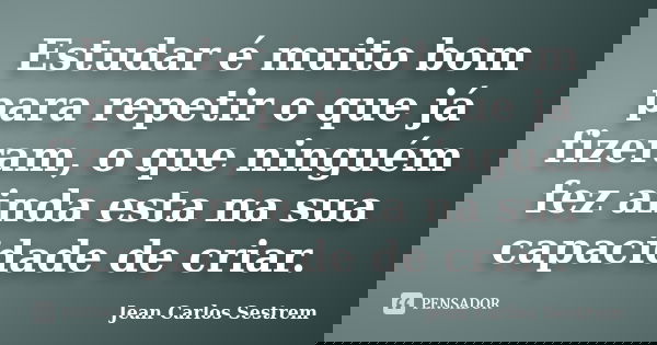 Estudar é muito bom para repetir o que já fizeram, o que ninguém fez ainda esta na sua capacidade de criar.... Frase de Jean Carlos Sestrem.
