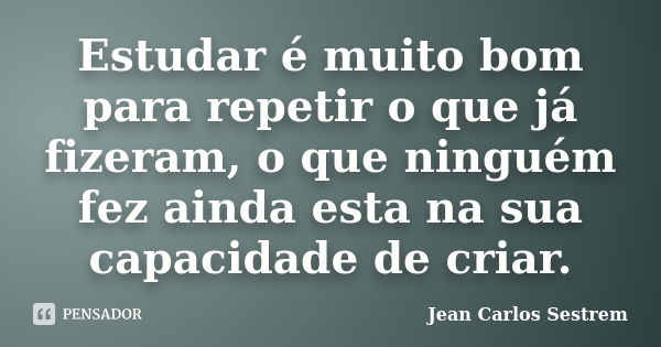 Estudar é muito bom para repetir o que já fizeram, o que ninguém fez ainda esta na sua capacidade de criar.... Frase de Jean Carlos Sestrem.