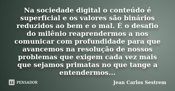 Na sociedade digital o conteúdo é superficial e os valores são binários reduzidos ao bem e o mal. É o desafio do milênio reaprendermos a nos comunicar com profu... Frase de Jean Carlos Sestrem.