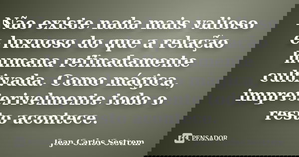Não existe nada mais valioso e luxuoso do que a relação humana refinadamente cultivada. Como mágica, impreterivelmente todo o resto acontece.... Frase de Jean Carlos Sestrem.