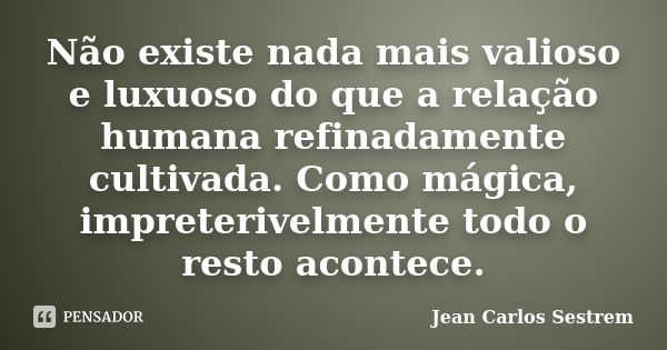 Não existe nada mais valioso e luxuoso do que a relação humana refinadamente cultivada. Como mágica, impreterivelmente todo o resto acontece.... Frase de Jean Carlos Sestrem.