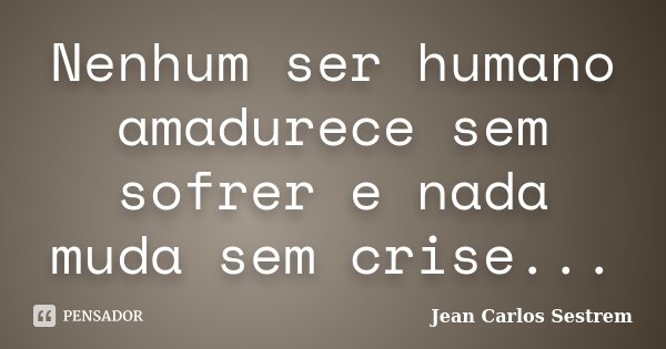 Nenhum ser humano amadurece sem sofrer e nada muda sem crise...... Frase de Jean Carlos Sestrem.