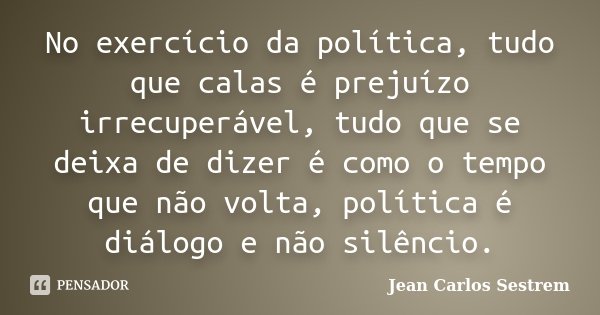 No exercício da política, tudo que calas é prejuízo irrecuperável, tudo que se deixa de dizer é como o tempo que não volta, política é diálogo e não silêncio.... Frase de Jean Carlos Sestrem.