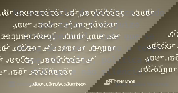 No exercício da política, tudo que calas é prejuízo irrecuperável, tudo que se deixa de dizer é como o tempo que não volta, política é diálogo e não silêncio.... Frase de Jean Carlos Sestrem.