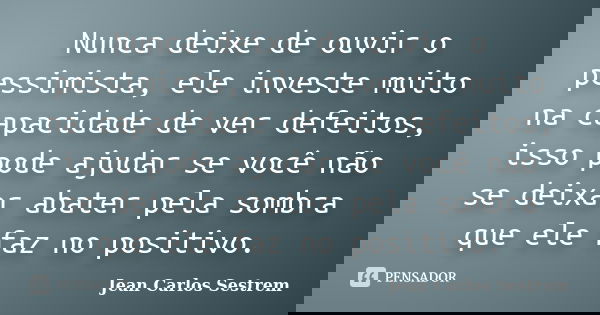 Nunca deixe de ouvir o pessimista, ele investe muito na capacidade de ver defeitos, isso pode ajudar se você não se deixar abater pela sombra que ele faz no pos... Frase de Jean Carlos Sestrem.