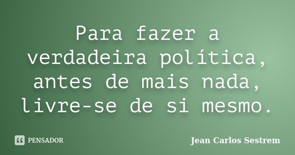 Para fazer a verdadeira política, antes de mais nada, livre-se de si mesmo.... Frase de Jean Carlos Sestrem.