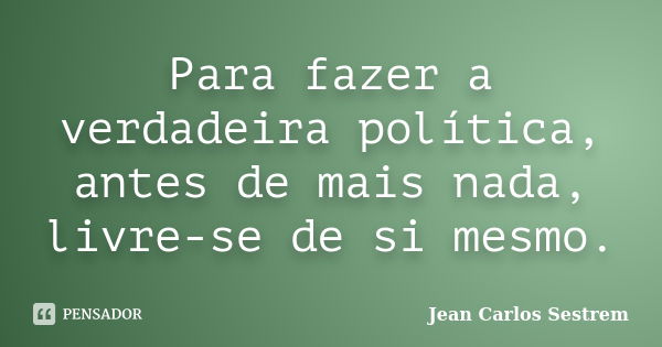 Para fazer a verdadeira política, antes de mais nada, livre-se de si mesmo.... Frase de Jean Carlos Sestrem.