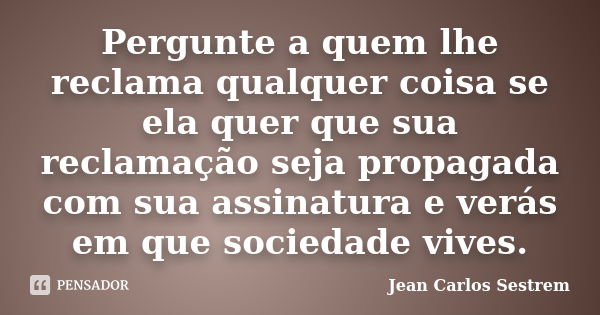 Pergunte a quem lhe reclama qualquer coisa se ela quer que sua reclamação seja propagada com sua assinatura e verás em que sociedade vives.... Frase de Jean Carlos Sestrem.