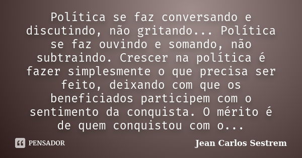 Política se faz conversando e discutindo, não gritando... Política se faz ouvindo e somando, não subtraindo. Crescer na política é fazer simplesmente o que prec... Frase de Jean Carlos Sestrem.