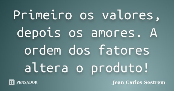 Primeiro os valores, depois os amores. A ordem dos fatores altera o produto!... Frase de Jean Carlos Sestrem.
