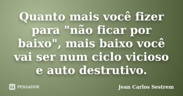 Quanto mais você fizer para "não ficar por baixo", mais baixo você vai ser num ciclo vicioso e auto destrutivo.... Frase de Jean Carlos Sestrem.