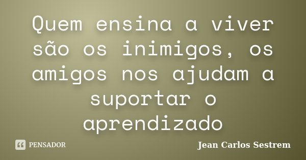 Quem ensina a viver são os inimigos, os amigos nos ajudam a suportar o aprendizado... Frase de Jean Carlos Sestrem.