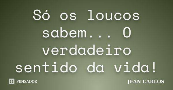 Só os loucos sabem... O verdadeiro sentido da vida!... Frase de Jean carlos.