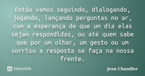 Então vamos seguindo, dialogando, jogando, lançando perguntas no ar, com a esperança de que um dia elas sejam respondidas, ou até quem sabe que por um olhar, um... Frase de Jean Chandler.