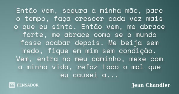 Então vem, segura a minha mão, pare o tempo, faça crescer cada vez mais o que eu sinto. Então vem, me abrace forte, me abrace como se o mundo fosse acabar depoi... Frase de Jean Chandler.