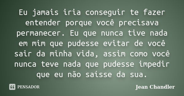 Eu jamais iria conseguir te fazer entender porque você precisava permanecer. Eu que nunca tive nada em mim que pudesse evitar de você sair da minha vida, assim ... Frase de Jean Chandler.