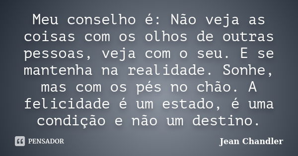 Meu conselho é: Não veja as coisas com os olhos de outras pessoas, veja com o seu. E se mantenha na realidade. Sonhe, mas com os pés no chão. A felicidade é um ... Frase de Jean Chandler.