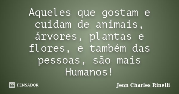 Aqueles que gostam e cuidam de animais, árvores, plantas e flores, e também das pessoas, são mais Humanos!... Frase de Jean Charles Rinelli.