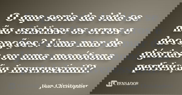 O que seria da vida se não existisse os erros e decepções? Uma mar de glórias ou uma monótona perfeição inverossímil?... Frase de Jean Christopher.