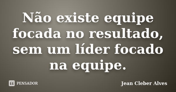 Não existe equipe focada no resultado, sem um líder focado na equipe.... Frase de Jean Cleber Alves.