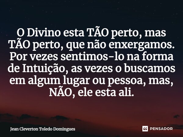 ⁠O Divino esta TÃO perto, mas TÃO perto, que não enxergamos. Por vezes sentimos-lo na forma de Intuição, as vezes o buscamos em algum lugar ou pessoa, mas, NÃO,... Frase de Jean Cleverton Toledo Domingues.