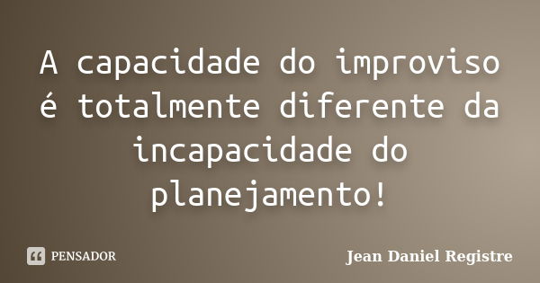 A capacidade do improviso é totalmente diferente da incapacidade do planejamento!... Frase de Jean Daniel Registre.