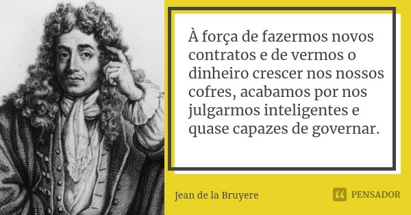 À força de fazermos novos contratos e de vermos o dinheiro crescer nos nossos cofres, acabamos por nos julgarmos inteligentes e quase capazes de governar.... Frase de Jean de La Bruyère.