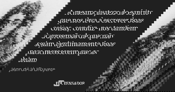 A mesma justeza de espírito que nos leva à escrever boas coisas, conduz-nos tambem à apreensão de que não sejam legitimamente boas para merecerem que as leiam.... Frase de Jean de La Bruyère.