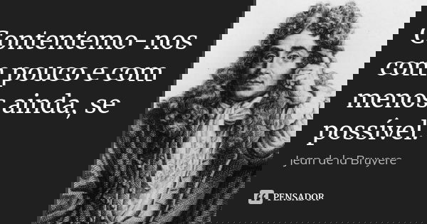 Contentemo-nos com pouco e com menos ainda, se possível.... Frase de Jean de La Bruyère.