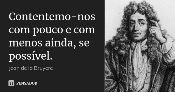 Contentemo-nos com pouco e com menos ainda, se possível.... Frase de Jean de La Bruyère.