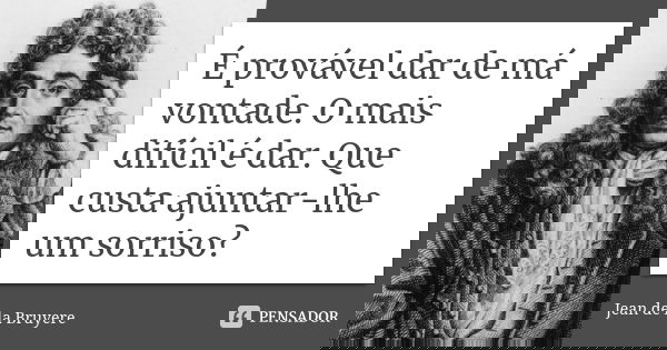 É provável dar de má vontade. O mais difícil é dar. Que custa ajuntar-lhe um sorriso?... Frase de Jean de La Bruyère.