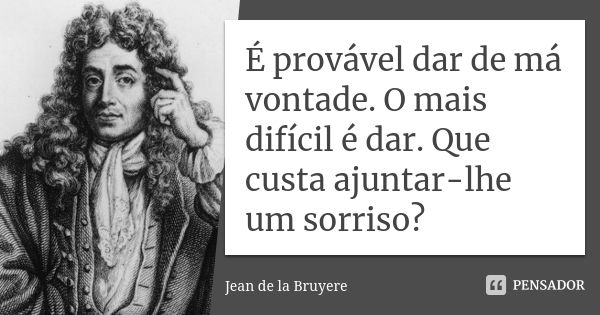 É provável dar de má vontade. O mais difícil é dar. Que custa ajuntar-lhe um sorriso?... Frase de Jean de La Bruyère.