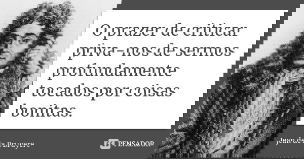 O prazer de criticar priva-nos de sermos profundamente tocados por coisas bonitas.... Frase de Jean de La Bruyère.