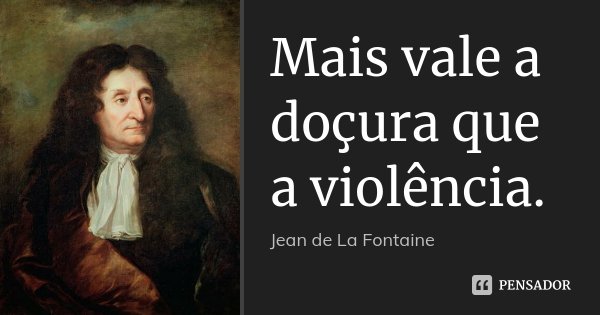 Mais vale a doçura que a violência.... Frase de Jean de La Fontaine.
