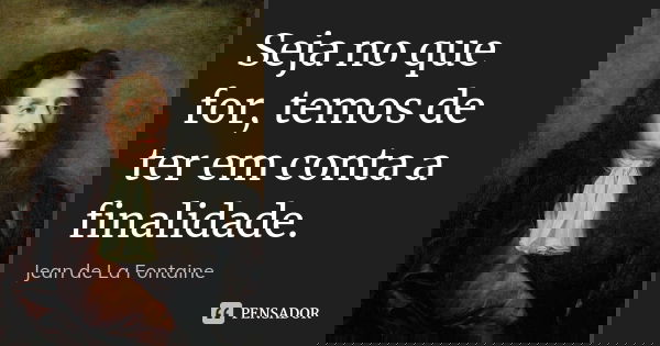 Seja no que for, temos de ter em conta a finalidade.... Frase de Jean de La Fontaine.