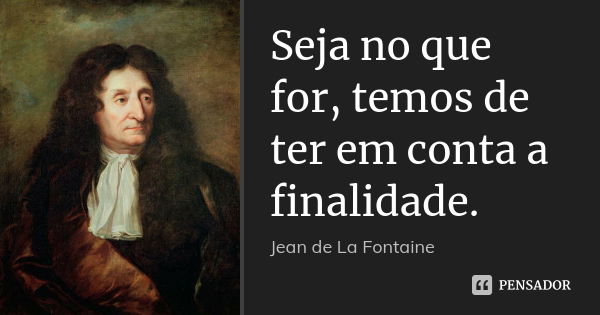 Seja no que for, temos de ter em conta a finalidade.... Frase de Jean de La Fontaine.