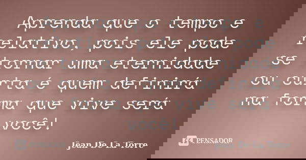 Aprenda que o tempo e relativo, pois ele pode se tornar uma eternidade ou curta é quem definirá na forma que vive será você!... Frase de Jean De La Torre.