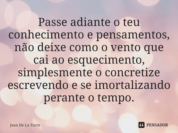 Passe adiante o teu conhecimento e pensamentos, não deixe como o vento que cai ao esquecimento, simplesmente o concretize escrevendo e se imortalizando perante ... Frase de Jean De La Torre.