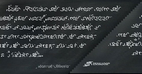 "Não Preciso de seu amor nem de nada que você possa me oferecer se não a sua própria felicidade, e me alegro em simplesmente te amar, não dependo de seu am... Frase de (Jean de Oliveira).