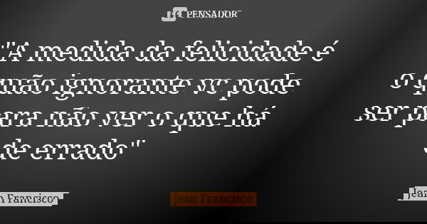 "A medida da felicidade é o quão ignorante vc pode ser para não ver o que há de errado"... Frase de Jean Francisco.