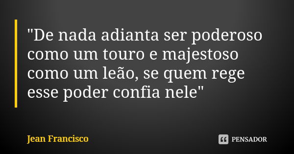 "De nada adianta ser poderoso como um touro e majestoso como um leão, se quem rege esse poder confia nele"... Frase de Jean Francisco.