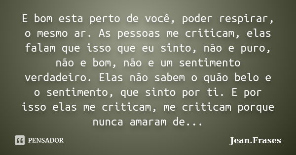 E bom esta perto de você, poder respirar, o mesmo ar. As pessoas me criticam, elas falam que isso que eu sinto, não e puro, não e bom, não e um sentimento verda... Frase de Jean Frases.