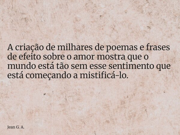 A criação de milhares de poemas e frases de efeito sobre o amor mostra que o mundo está tão sem esse sentimento que está começando a mistificá-lo.... Frase de Jean G. A..