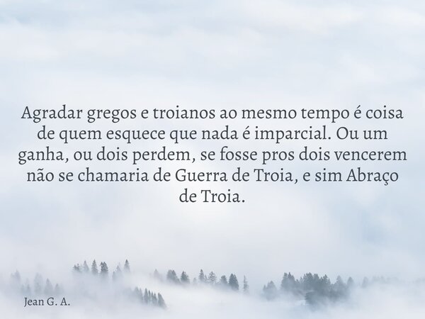 Agradar gregos e troianos ao mesmo tempo é coisa de quem esquece que nada é imparcial. Ou um ganha, ou dois perdem, se fosse pros dois vencerem não se chamaria ... Frase de Jean G. A..