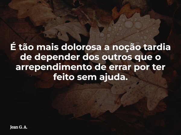 É tão mais dolorosa a noção tardia de depender dos outros que o arrependimento de errar por ter feito sem ajuda.... Frase de Jean G. A..