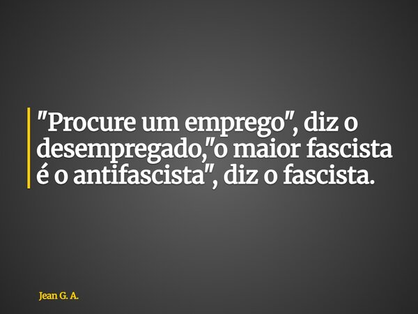 "Procure um emprego", diz o desempregado, "o maior fascista é o antifascista", diz o fascista.... Frase de Jean G. A..