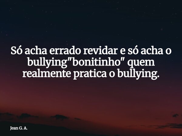Só acha errado revidar e só acha o bullying "bonitinho" quem realmente pratica o bullying.... Frase de Jean G. A..