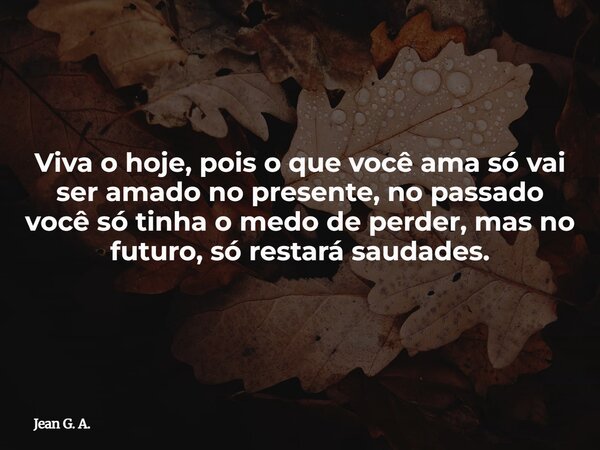 Viva o hoje, pois o que você ama só vai ser amado no presente, no passado você só tinha o medo de perder, mas no futuro, só restará saudades.... Frase de Jean G. A..
