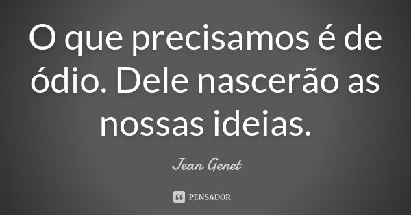 O que precisamos é de ódio. Dele nascerão as nossas ideias.... Frase de Jean Genet.